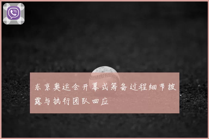 东京奥运会开幕式筹备过程细节披露与执行团队回应