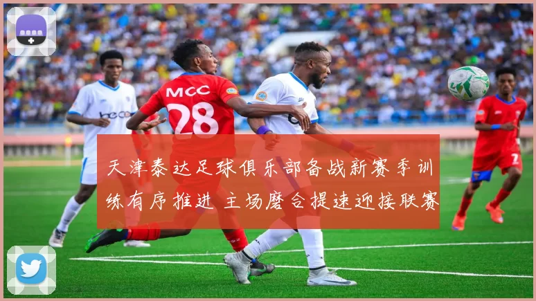 天津泰达足球俱乐部备战新赛季训练有序推进 主场磨合提速迎接联赛考验