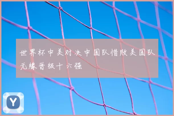 世界杯中美对决中国队惜败美国队无缘晋级十六强