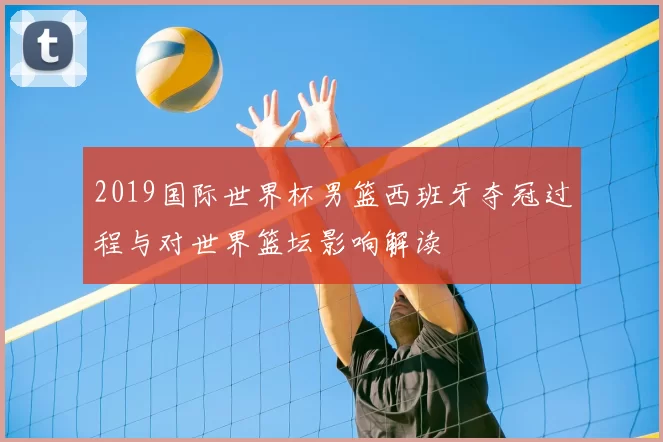 2019国际世界杯男篮西班牙夺冠过程与对世界篮坛影响解读