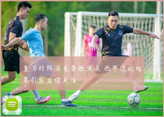 皇马对阵马竞争胜焦点 西甲德比结果引发后续关注