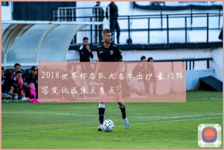 2018世界杯各队大名单出炉 豪门阵容变化成焦点看点