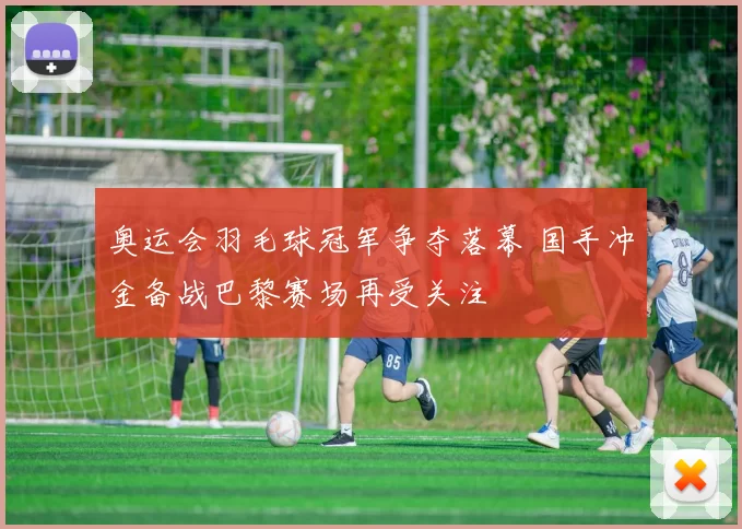 奥运会羽毛球冠军争夺落幕 国手冲金备战巴黎赛场再受关注