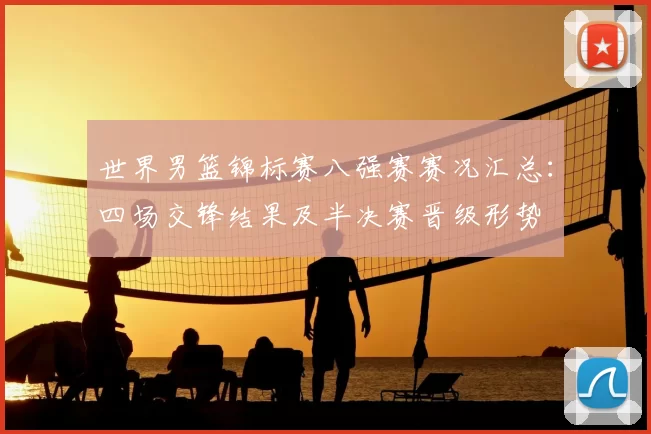 世界男篮锦标赛八强赛赛况汇总：四场交锋结果及半决赛晋级形势