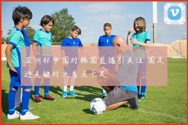亚洲杯中国对韩国直播引关注 国足迎关键对决看点十足