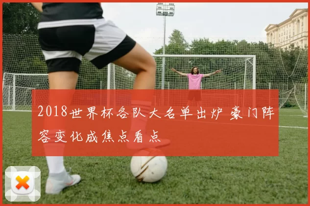 2018世界杯各队大名单出炉 豪门阵容变化成焦点看点