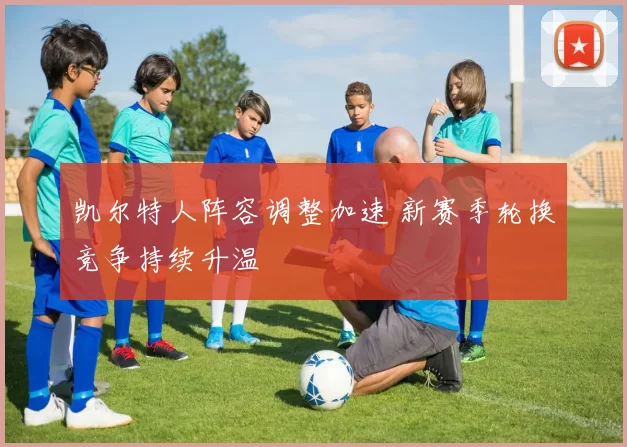 凯尔特人阵容调整加速 新赛季轮换竞争持续升温