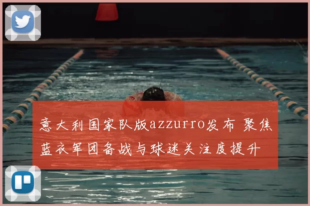 意大利国家队版azzurro发布 聚焦蓝衣军团备战与球迷关注度提升