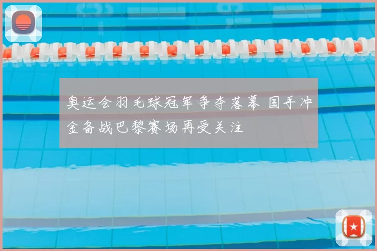 奥运会羽毛球冠军争夺落幕 国手冲金备战巴黎赛场再受关注