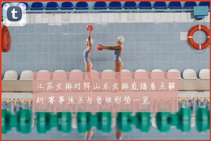 江苏女排对阵山东女排直播看点解析 赛事焦点与晋级形势一览