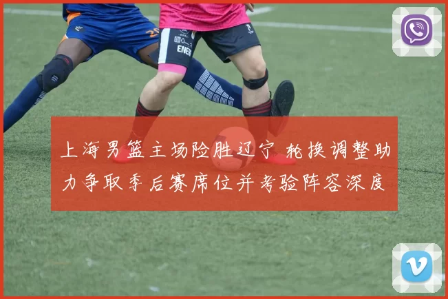 上海男篮主场险胜辽宁 轮换调整助力争取季后赛席位并考验阵容深度
