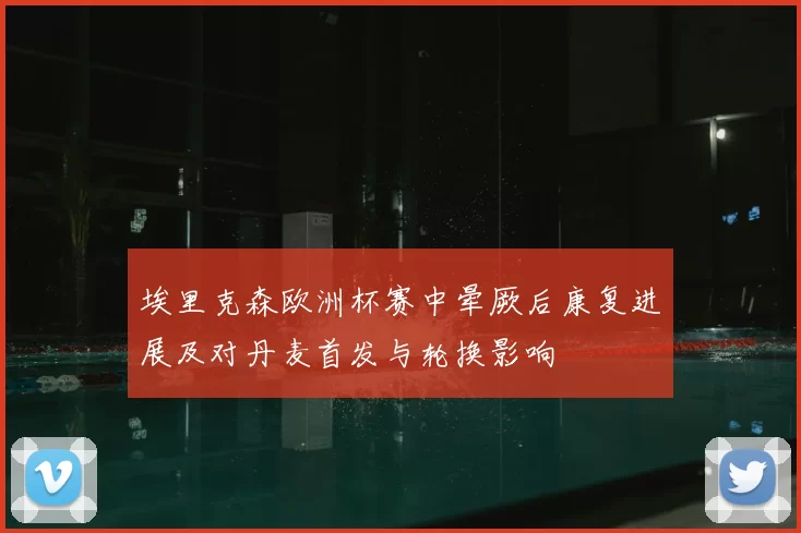 埃里克森欧洲杯赛中晕厥后康复进展及对丹麦首发与轮换影响