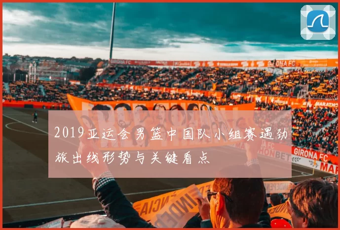 2019亚运会男篮中国队小组赛遇劲旅出线形势与关键看点