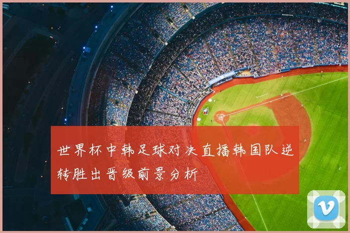 世界杯中韩足球对决直播韩国队逆转胜出晋级前景分析