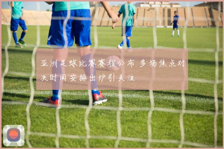 亚洲足球比赛赛程公布 多场焦点对决时间安排出炉引关注