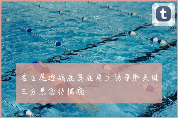 名古屋迎战鹿岛鹿角主场争胜关键三分悬念待揭晓