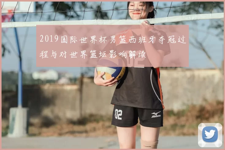 2019国际世界杯男篮西班牙夺冠过程与对世界篮坛影响解读