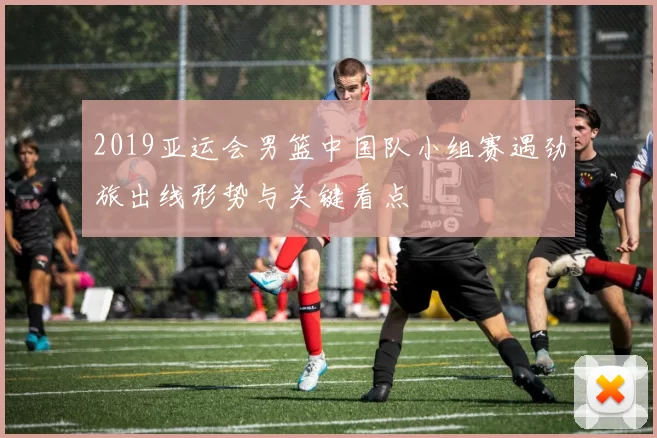2019亚运会男篮中国队小组赛遇劲旅出线形势与关键看点