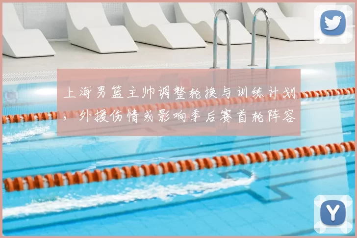 上海男篮主帅调整轮换与训练计划，外援伤情或影响季后赛首轮阵容
