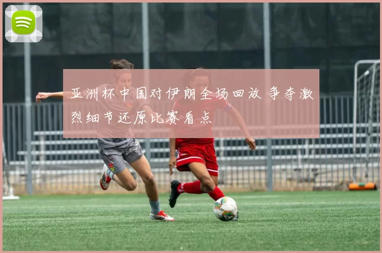 亚洲杯中国对伊朗全场回放 争夺激烈细节还原比赛看点