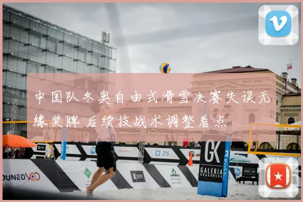 中国队冬奥自由式滑雪决赛失误无缘奖牌 后续技战术调整看点