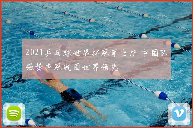 2021乒乓球世界杯冠军出炉 中国队强势夺冠巩固世界领先