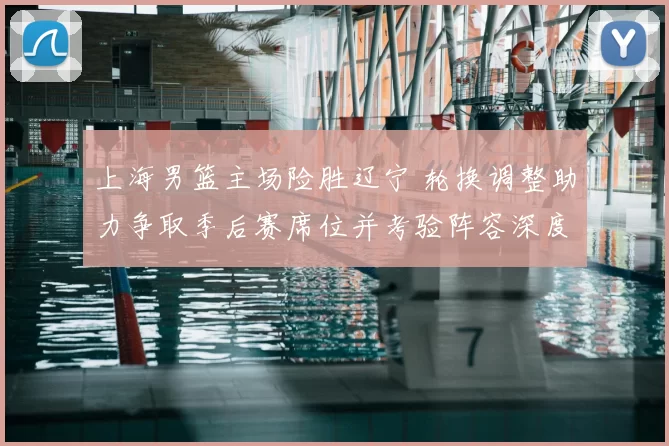 上海男篮主场险胜辽宁 轮换调整助力争取季后赛席位并考验阵容深度