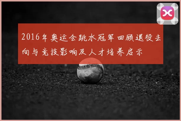 2016年奥运会跳水冠军回顾退役去向与竞技影响及人才培养启示