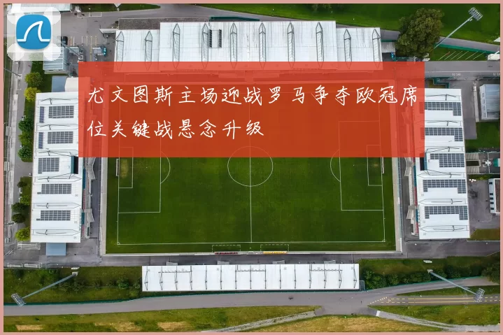 尤文图斯主场迎战罗马争夺欧冠席位关键战悬念升级