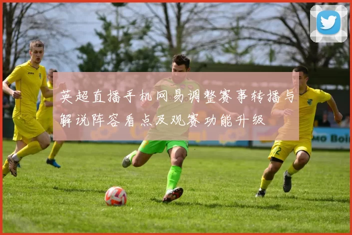 英超直播手机网易调整赛事转播与解说阵容看点及观赛功能升级