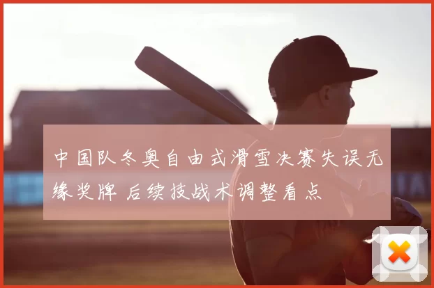 中国队冬奥自由式滑雪决赛失误无缘奖牌 后续技战术调整看点