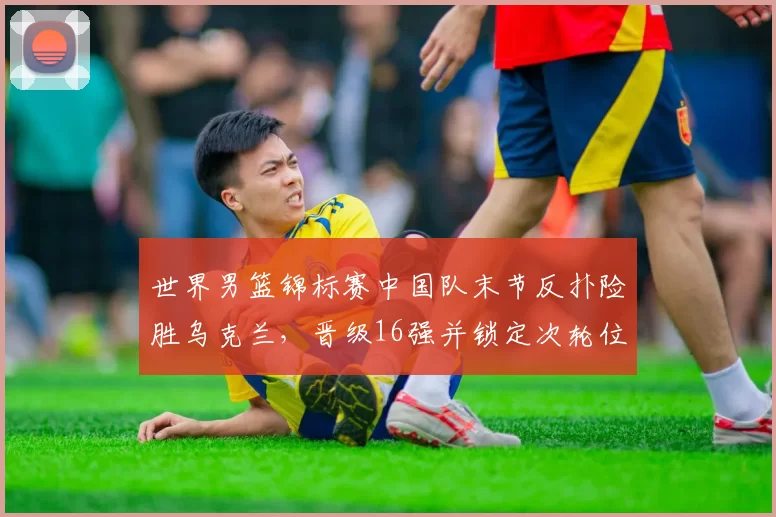 世界男篮锦标赛中国队末节反扑险胜乌克兰，晋级16强并锁定次轮位置