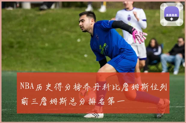 NBA历史得分榜乔丹科比詹姆斯位列前三詹姆斯总分排名第一
