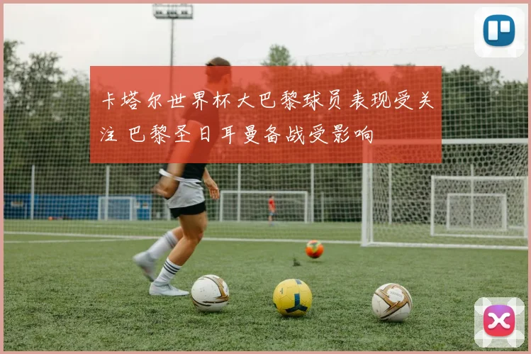 卡塔尔世界杯大巴黎球员表现受关注 巴黎圣日耳曼备战受影响