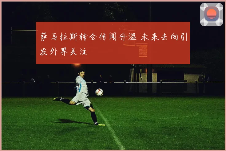 萨马拉斯转会传闻升温 未来去向引发外界关注