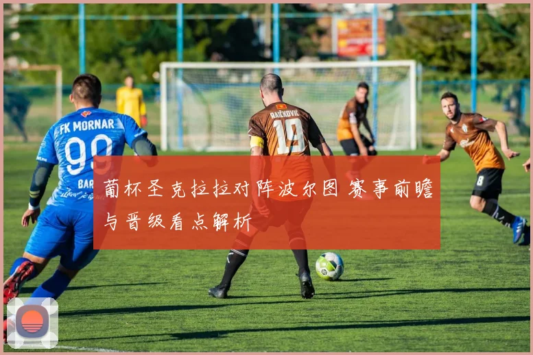 葡杯圣克拉拉对阵波尔图 赛事前瞻与晋级看点解析