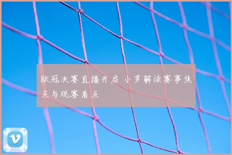 欧冠决赛直播开启 小罗解读赛事焦点与观赛看点
